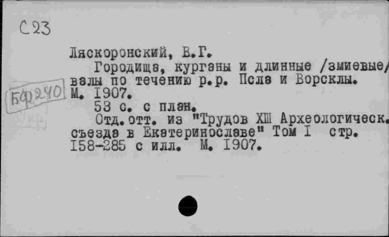 ﻿С 23
Ласкоронский, В.Г
Городища, курганы и длинные /змиевые, валы по течению р.р. Пела и Ворсклы.
rm М. 1907.
53 с. с план.
Отд.отт. из "Трудов ХШ Археологическ съезда в Екатеринославе” Том I стр. 158-285 с илл. М. 1907.